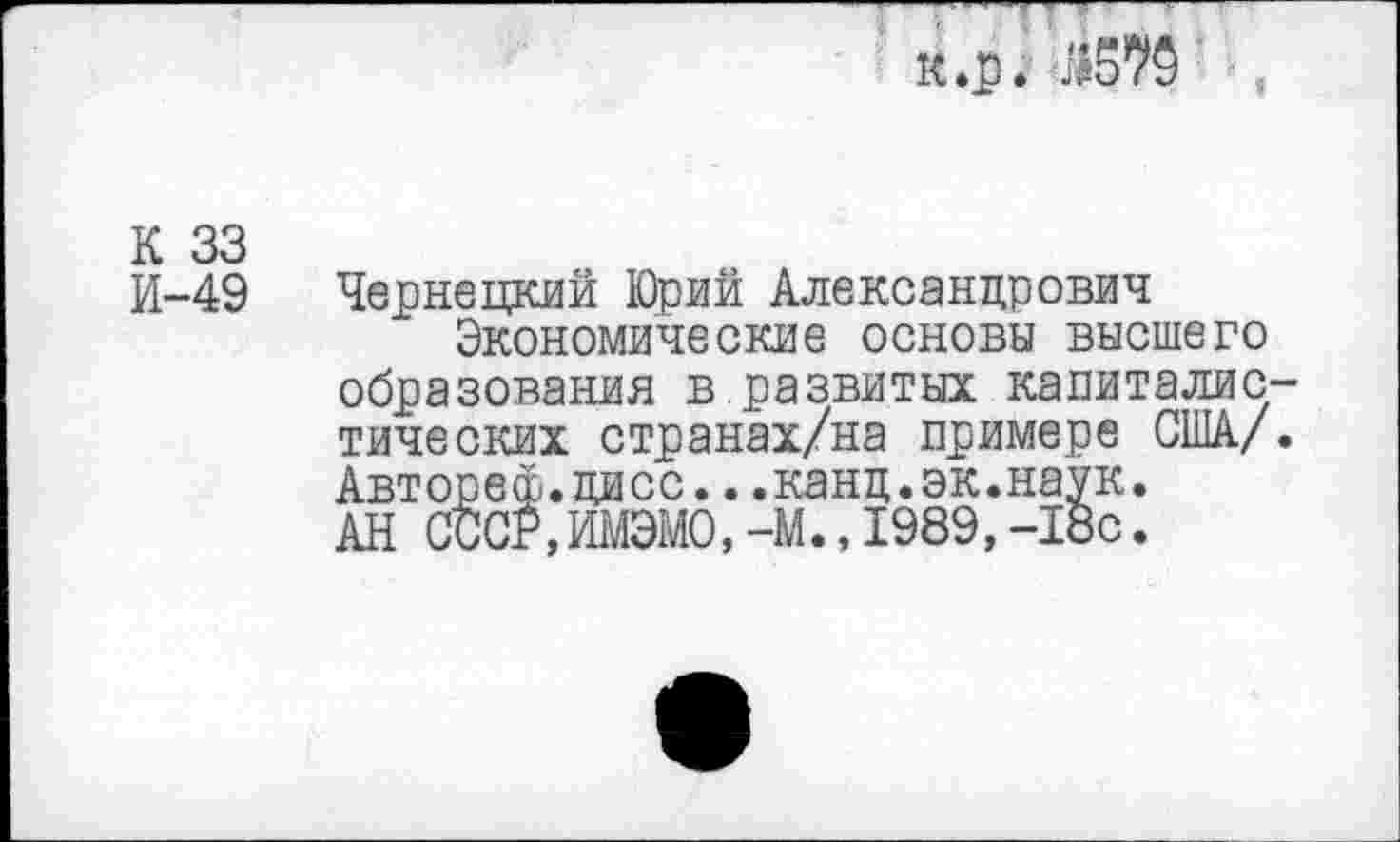 ﻿к.р. Й570
К 33 И-49
Чернецкий Юрий Александрович
Экономические основы высшего образования в.развитых капиталистических странах/на примере США/. Автореф.цисс...канд.эк.наук. АН СССР,ИМЭМО.-М.,1989,-18с.